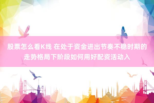 股票怎么看K线 在处于资金进出节奏不稳时期的走势格局下阶段如何用好配资活动入