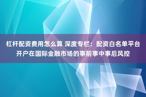 杠杆配资费用怎么算 深度专栏：配资白名单平台开户在国际金融市场的事前事中事后风控