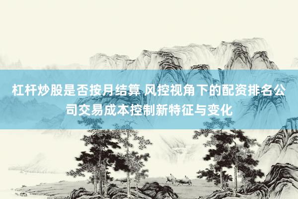 杠杆炒股是否按月结算 风控视角下的配资排名公司交易成本控制新特征与变化