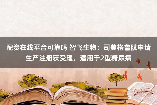 配资在线平台可靠吗 智飞生物：司美格鲁肽申请生产注册获受理，适用于2型糖尿病