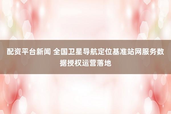 配资平台新闻 全国卫星导航定位基准站网服务数据授权运营落地