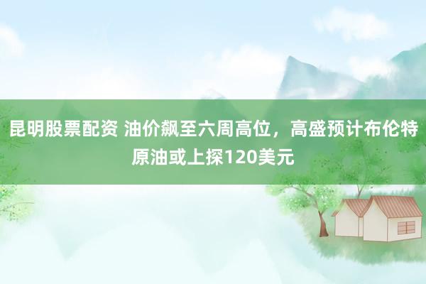 昆明股票配资 油价飙至六周高位，高盛预计布伦特原油或上探120美元