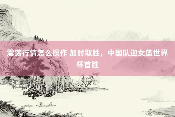 震荡行情怎么操作 加时取胜，中国队迎女篮世界杯首胜