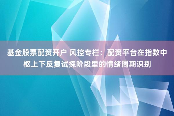 基金股票配资开户 风控专栏：配资平台在指数中枢上下反复试探阶段里的情绪周期识别