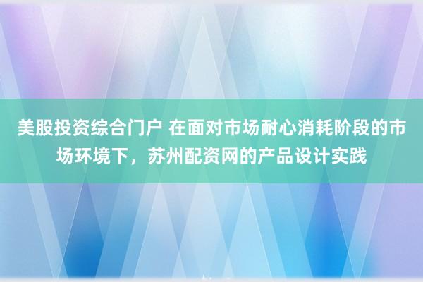 美股投资综合门户 在面对市场耐心消耗阶段的市场环境下，苏州配资网的产品设计实践