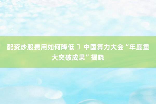 配资炒股费用如何降低 ​中国算力大会“年度重大突破成果”揭晓