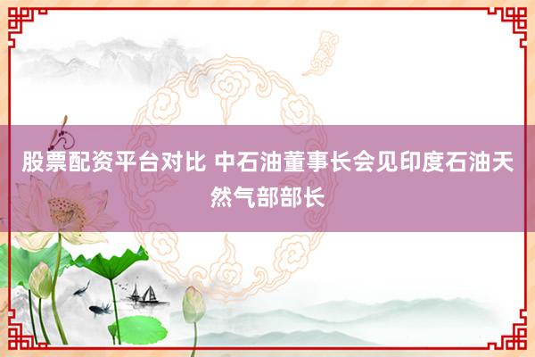 股票配资平台对比 中石油董事长会见印度石油天然气部部长