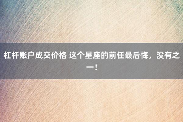 杠杆账户成交价格 这个星座的前任最后悔，没有之一！