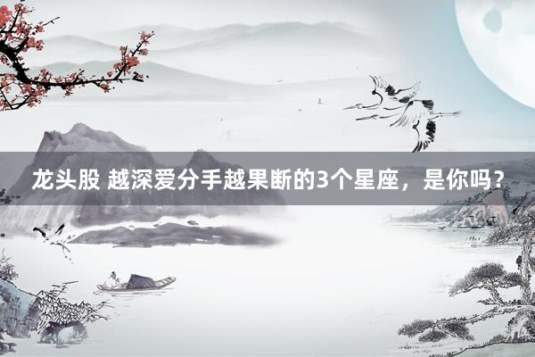 龙头股 越深爱分手越果断的3个星座，是你吗？