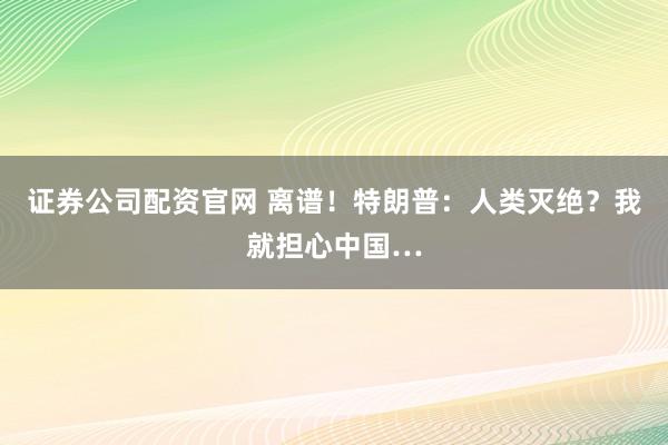 证券公司配资官网 离谱！特朗普：人类灭绝？我就担心中国…