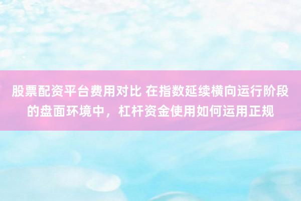股票配资平台费用对比 在指数延续横向运行阶段的盘面环境中，杠杆资金使用如何运用正规