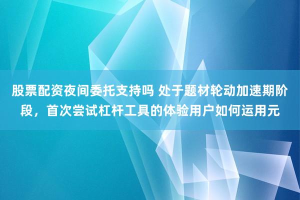 股票配资夜间委托支持吗 处于题材轮动加速期阶段，首次尝试杠杆工具的体验用户如何运用元