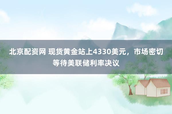 北京配资网 现货黄金站上4330美元，市场密切等待美联储利率决议