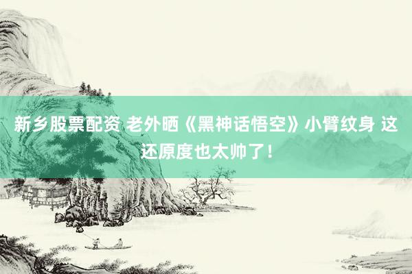 新乡股票配资 老外晒《黑神话悟空》小臂纹身 这还原度也太帅了!