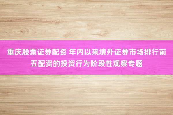 重庆股票证券配资 年内以来境外证券市场排行前五配资的投资行为阶段性观察专题