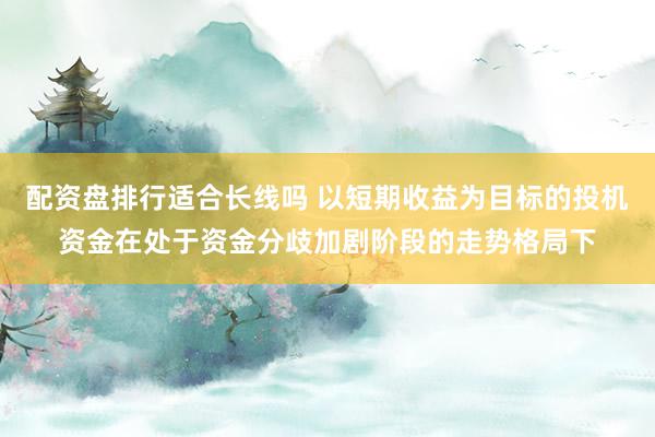 配资盘排行适合长线吗 以短期收益为目标的投机资金在处于资金分歧加剧阶段的走势格局下