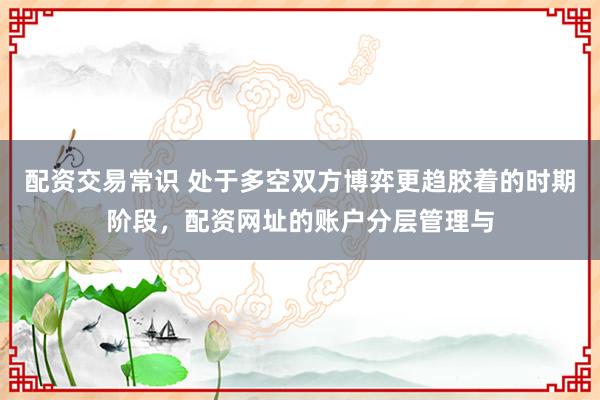 配资交易常识 处于多空双方博弈更趋胶着的时期阶段,配资网址的账户分层管理与