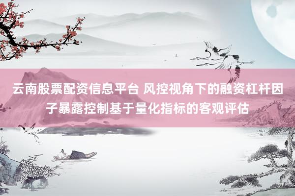 云南股票配资信息平台 风控视角下的融资杠杆因子暴露控制基于量化指标的客观评估