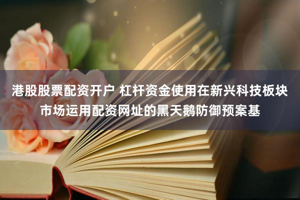港股股票配资开户 杠杆资金使用在新兴科技板块市场运用配资网址的黑天鹅防御预案基