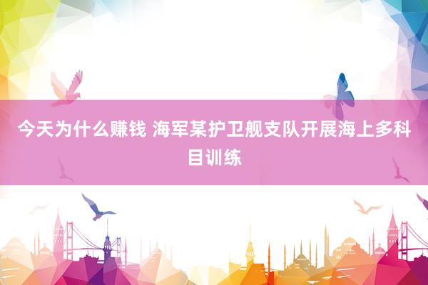 今天为什么赚钱 海军某护卫舰支队开展海上多科目训练