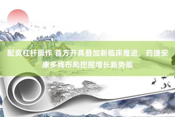 配资杠杆操作 首方开具叠加新临床推进,药捷安康多线布局挖掘增长新势能