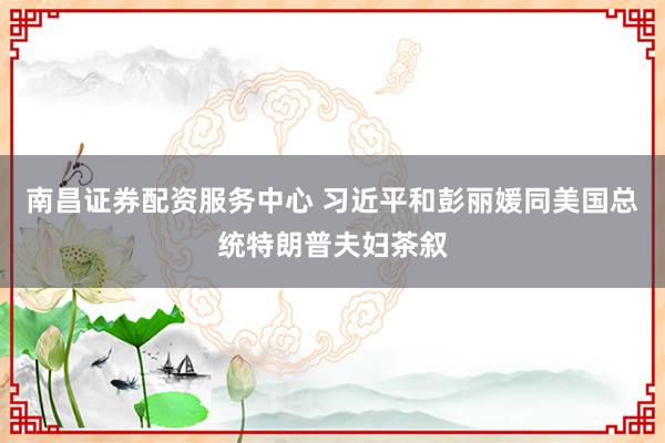 南昌证券配资服务中心 习近平和彭丽媛同美国总统特朗普夫妇茶叙