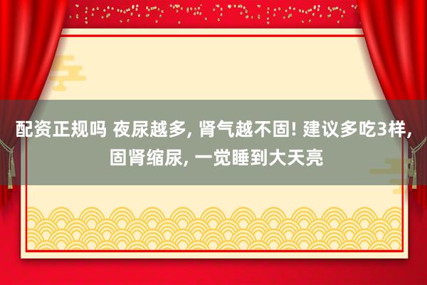 配资正规吗 夜尿越多, 肾气越不固! 建议多吃3样, 固肾缩尿, 一觉睡到大天亮