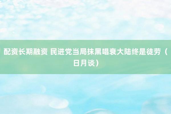配资长期融资 民进党当局抹黑唱衰大陆终是徒劳（日月谈）