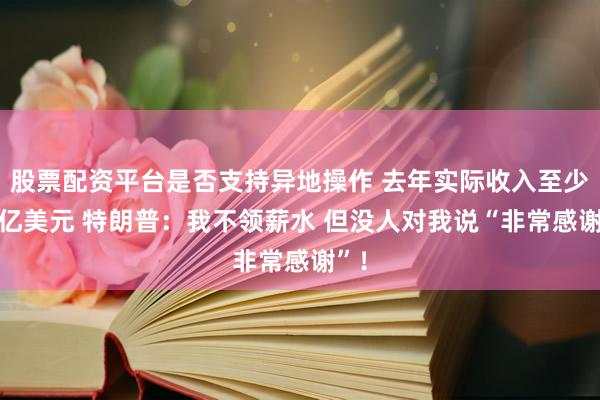 股票配资平台是否支持异地操作 去年实际收入至少22亿美元 特朗普：我不领薪水 但没人对我说“非常感谢”！