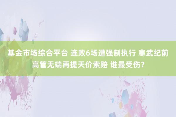 基金市场综合平台 连败6场遭强制执行 寒武纪前高管无端再提天价索赔 谁最受伤？