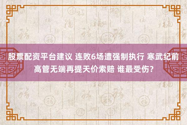 股票配资平台建议 连败6场遭强制执行 寒武纪前高管无端再提天价索赔 谁最受伤？