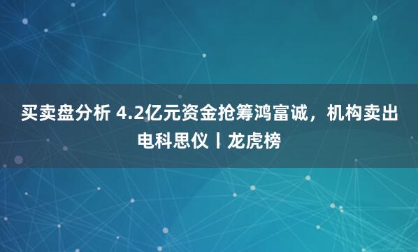 买卖盘分析 4.2亿元资金抢筹鸿富诚，机构卖出电科思仪丨龙虎榜