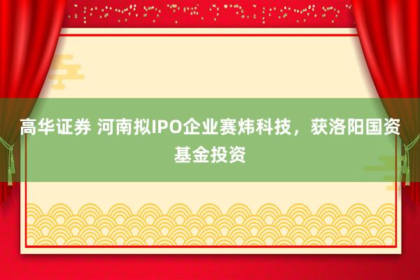 高华证券 河南拟IPO企业赛炜科技,获洛阳国资基金投资