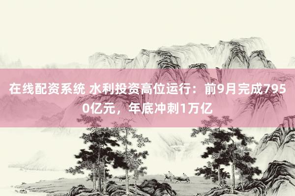 在线配资系统 水利投资高位运行：前9月完成7950亿元，年底冲刺1万亿