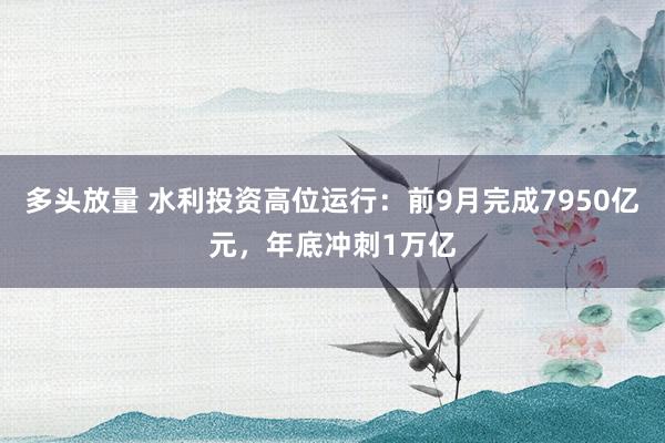 多头放量 水利投资高位运行：前9月完成7950亿元，年底冲刺1万亿