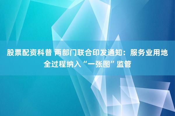 股票配资科普 两部门联合印发通知：服务业用地全过程纳入“一张图”监管
