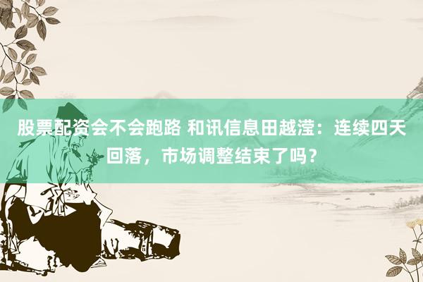 股票配资会不会跑路 和讯信息田越滢：连续四天回落，市场调整结束了吗？