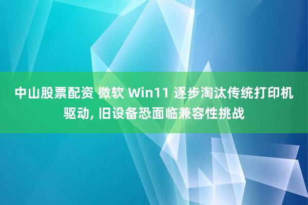 中山股票配资 微软 Win11 逐步淘汰传统打印机驱动, 旧设备恐面临兼容性挑战