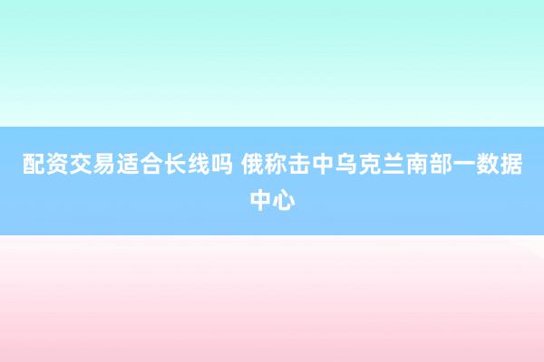 配资交易适合长线吗 俄称击中乌克兰南部一数据中心