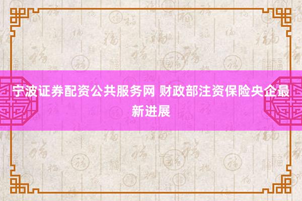宁波证券配资公共服务网 财政部注资保险央企最新进展