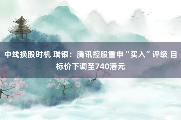 中线换股时机 瑞银：腾讯控股重申“买入”评级 目标价下调至740港元