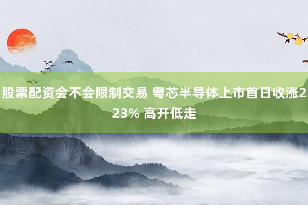 股票配资会不会限制交易 粤芯半导体上市首日收涨223% 高开低走