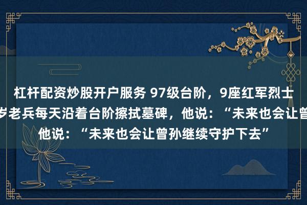 杠杆配资炒股开户服务 97级台阶，9座红军烈士墓碑，58年！89岁老兵每天沿着台阶擦拭墓碑，他说：“未来也会让曾孙继续守护下去”