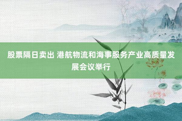 股票隔日卖出 港航物流和海事服务产业高质量发展会议举行