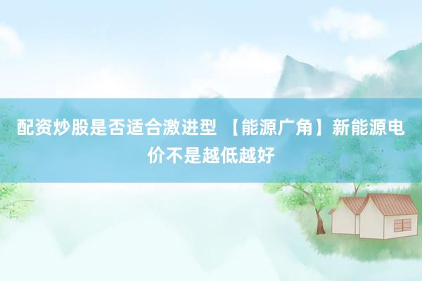 配资炒股是否适合激进型 【能源广角】新能源电价不是越低越好