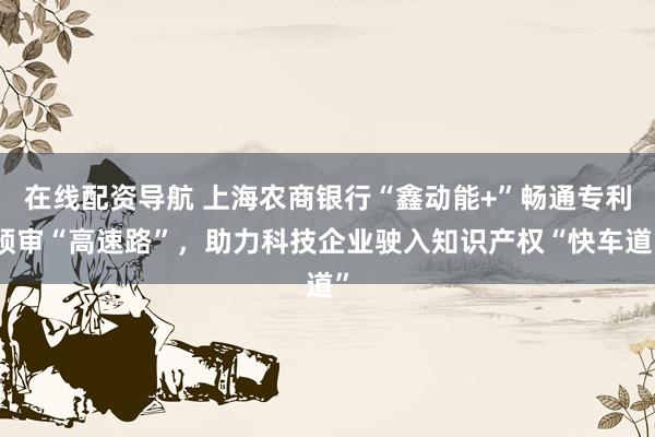 在线配资导航 上海农商银行“鑫动能+”畅通专利预审“高速路”,助力科技企业驶入知识产权“快车道”