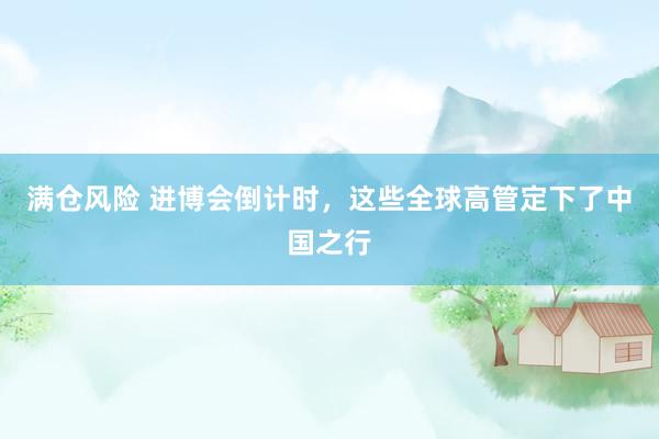满仓风险 进博会倒计时，这些全球高管定下了中国之行