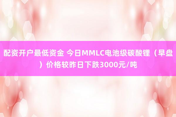 配资开户最低资金 今日MMLC电池级碳酸锂（早盘）价格较昨日下跌3000元/吨